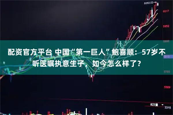 配资官方平台 中国“第一巨人”鲍喜顺：57岁不听医嘱执意生子，如今怎么样了？
