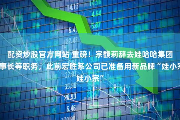 配资炒股官方网站 重磅！宗馥莉辞去娃哈哈集团董事长等职务，此前宏胜系公司已准备用新品牌“娃小宗”