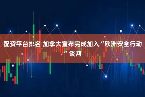 配资平台排名 加拿大宣布完成加入“欧洲安全行动”谈判