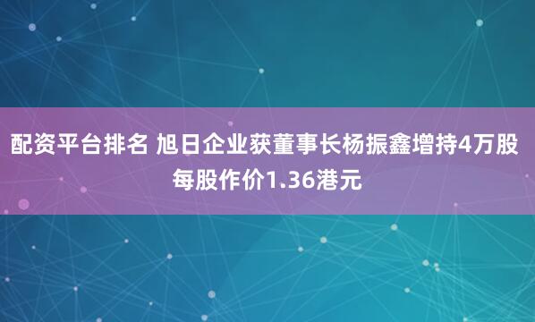 配资平台排名 旭日企业获董事长杨振鑫增持4万股 每股作价1.36港元