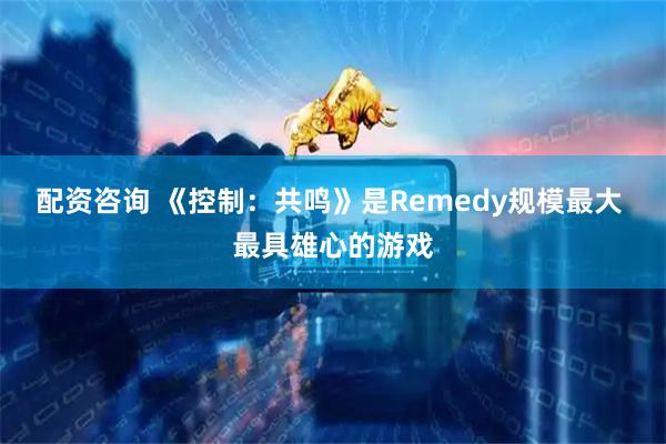 配资咨询 《控制:共鸣》是Remedy规模最大 最具雄心的游戏