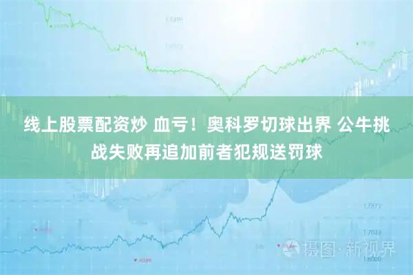 线上股票配资炒 血亏！奥科罗切球出界 公牛挑战失败再追加前者犯规送罚球