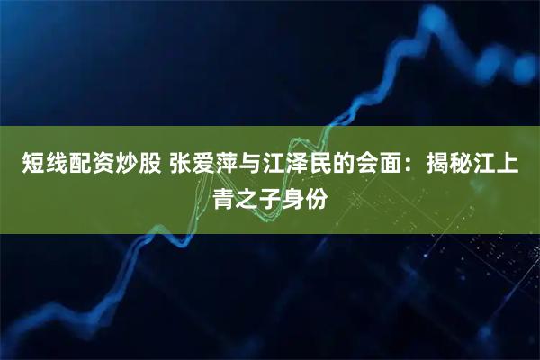 短线配资炒股 张爱萍与江泽民的会面：揭秘江上青之子身份