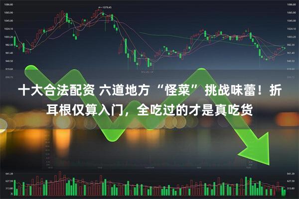 十大合法配资 六道地方 “怪菜” 挑战味蕾！折耳根仅算入门，全吃过的才是真吃货