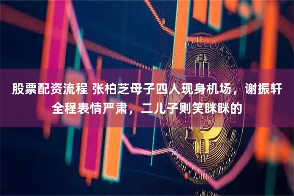 股票配资流程 张柏芝母子四人现身机场，谢振轩全程表情严肃，二儿子则笑眯眯的