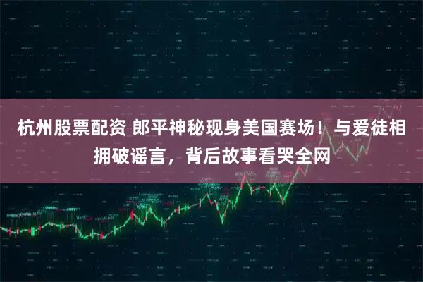 杭州股票配资 郎平神秘现身美国赛场！与爱徒相拥破谣言，背后故事看哭全网