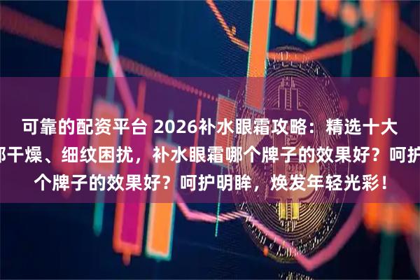 可靠的配资平台 2026补水眼霜攻略：精选十大品牌排行榜，解决眼部干燥、细纹困扰，补水眼霜哪个牌子的效果好？呵护明眸，焕发年轻光彩！