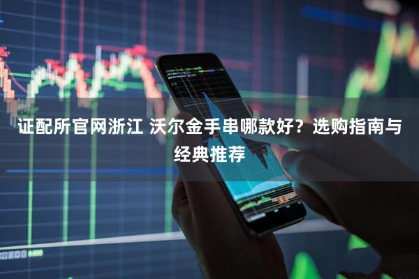 证配所官网浙江 沃尔金手串哪款好？选购指南与经典推荐