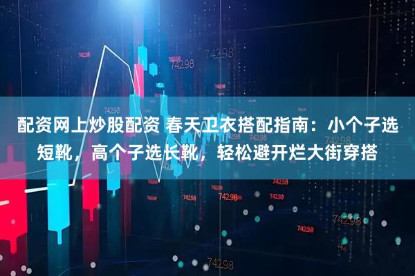 配资网上炒股配资 春天卫衣搭配指南：小个子选短靴，高个子选长靴，轻松避开烂大街穿搭