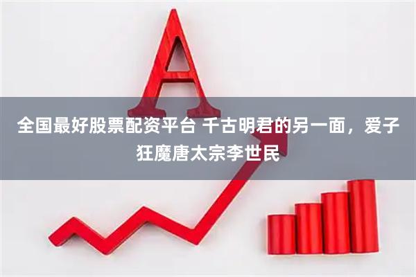 全国最好股票配资平台 千古明君的另一面,爱子狂魔唐太宗李世民