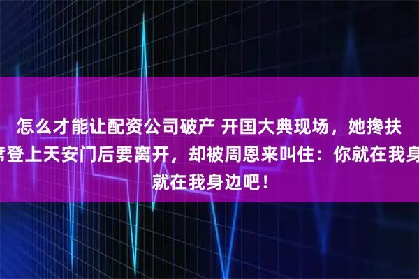 怎么才能让配资公司破产 开国大典现场,她搀扶毛主席登上天安门后要离开,却被周恩来叫住:你就在我身边吧!