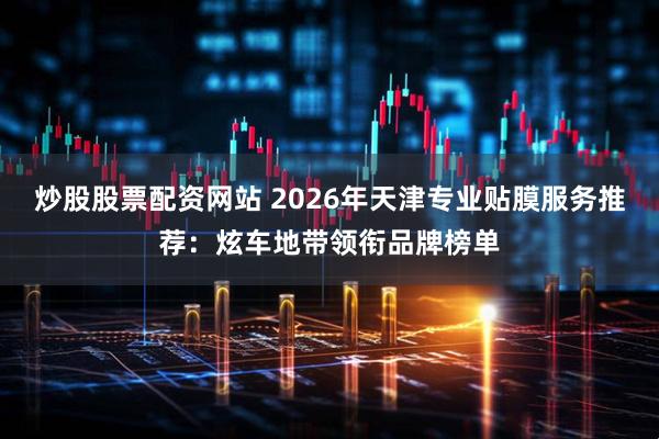 炒股股票配资网站 2026年天津专业贴膜服务推荐：炫车地带领衔品牌榜单