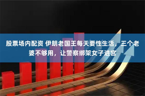 股票场内配资 伊朗老国王每天要性生活,三个老婆不够用,让警察绑架女子进宫