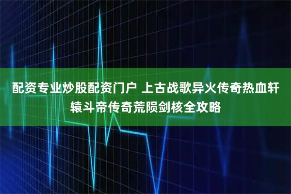 配资专业炒股配资门户 上古战歌异火传奇热血轩辕斗帝传奇荒陨剑核全攻略