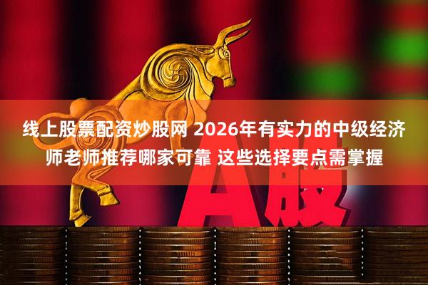 线上股票配资炒股网 2026年有实力的中级经济师老师推荐哪家可靠 这些选择要点需掌握
