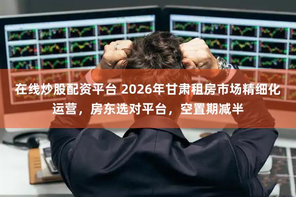 在线炒股配资平台 2026年甘肃租房市场精细化运营,房东选对平台,空置期减半