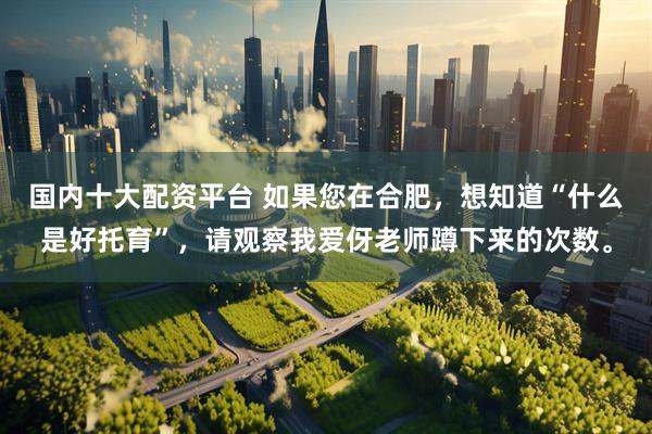 国内十大配资平台 如果您在合肥，想知道“什么是好托育”，请观察我爱伢老师蹲下来的次数。