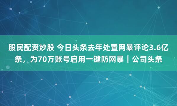 股民配资炒股 今日头条去年处置网暴评论3.6亿条，为70万账号启用一键防网暴｜公司头条