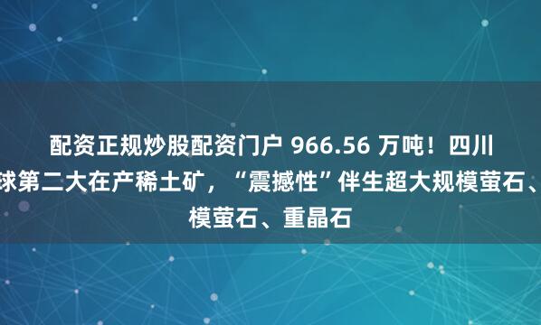配资正规炒股配资门户 966.56 万吨！四川探明全球第二大在产稀土矿，“震撼性”伴生超大规模萤石、重晶石