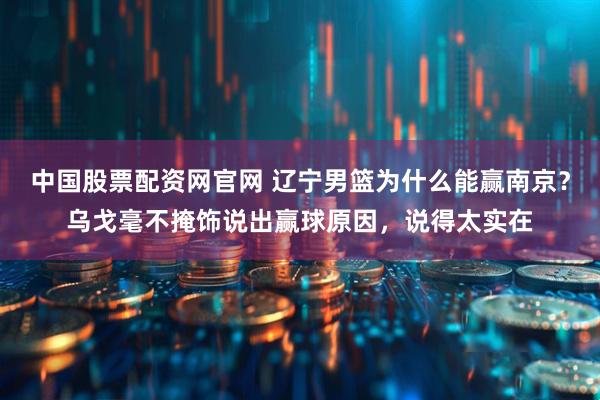 中国股票配资网官网 辽宁男篮为什么能赢南京?乌戈毫不掩饰说出赢球原因,说得太实在