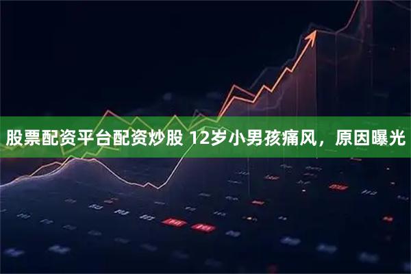 股票配资平台配资炒股 12岁小男孩痛风，原因曝光