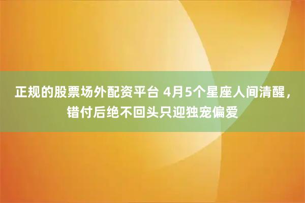 正规的股票场外配资平台 4月5个星座人间清醒，错付后绝不回头只迎独宠偏爱