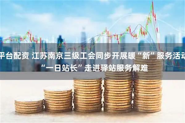 平台配资 江苏南京三级工会同步开展暖“新”服务活动 “一日站长”走进驿站服务解难