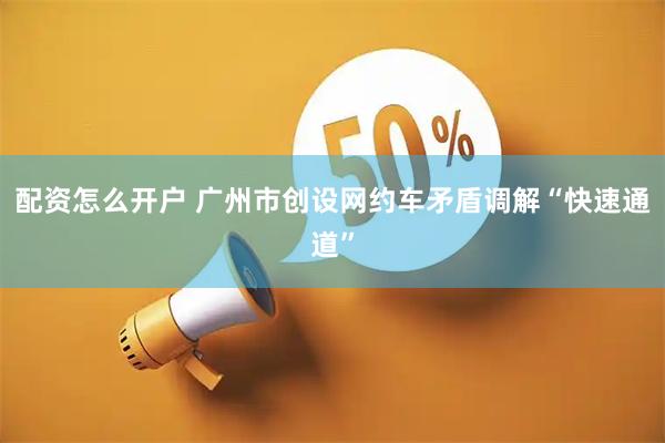配资怎么开户 广州市创设网约车矛盾调解“快速通道”
