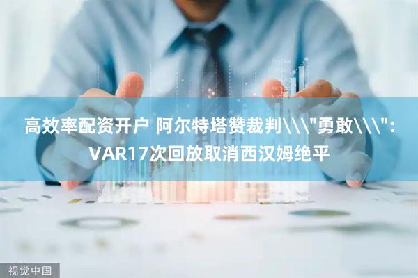 高效率配资开户 阿尔特塔赞裁判\＂勇敢\＂：VAR17次回放取消西汉姆绝平