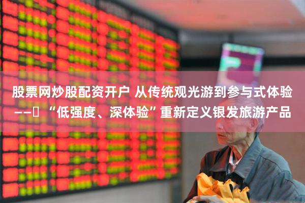 股票网炒股配资开户 从传统观光游到参与式体验——​“低强度、深体验”重新定义银发旅游产品