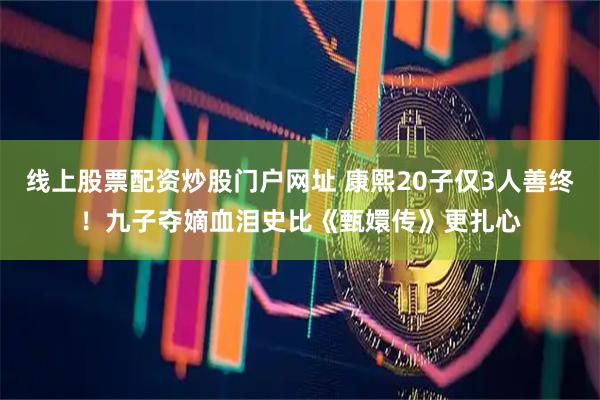 线上股票配资炒股门户网址 康熙20子仅3人善终!九子夺嫡血泪史比《甄嬛传》更扎心