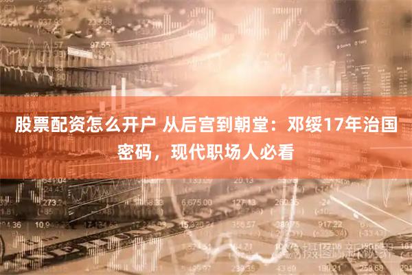 股票配资怎么开户 从后宫到朝堂:邓绥17年治国密码,现代职场人必看