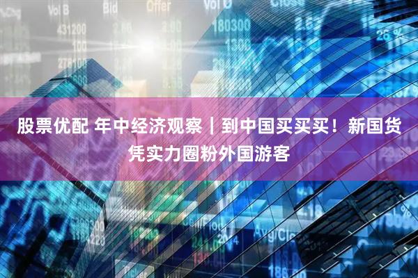 股票优配 年中经济观察|到中国买买买!新国货凭实力圈粉外国游客